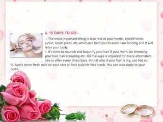 ii. 15 DAYS TO GO - 
i. The most important thing is take rest at your home, avoid friends 
picnic, lunch plans, etc which will help you to avoid skin tanning and it will 
relax your body. 
ii. It’s time to nourish and beautify your hair if your want, by trimming 
your hair, hair colouring etc. Oil massage is required for every alternative 
day or after every three days. In that also if your hair is dry, use hot oil. 
iii. Apply some fresh milk on your skin or fruit pulp for face scrub. You can also apply to your 
body. 
 