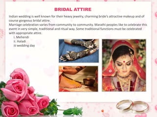 BRIDAL ATTIRE 
Indian wedding is well known for their heavy jewelry, charming bride’s attractive makeup and of 
course gorgeous bridal attire. 
Marriage celebration varies from community to community. Marathi peoples like to celebrate this 
event in very simple, traditional and ritual way. Some traditional functions must be celebrated 
with appropriate attire. 
i. Mehendi 
ii. Haladi 
iii wedding day 
 