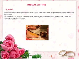 BRIDAL ATTIRE 
II. HALDI 
Usually bride wear Yellow sari or Punjabi Suit in her Haldi Rasam. A specific Sari will not advice for 
this Rasam. 
You can beautify yourself with minimum jewellery for these occasions. As for Haldi Rasam you 
can not wear heavy jewellery. 
 
