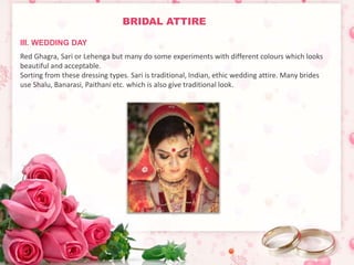 BRIDAL ATTIRE 
III. WEDDING DAY 
Red Ghagra, Sari or Lehenga but many do some experiments with different colours which looks 
beautiful and acceptable. 
Sorting from these dressing types. Sari is traditional, Indian, ethic wedding attire. Many brides 
use Shalu, Banarasi, Paithani etc. which is also give traditional look. 
 
