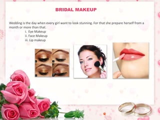 BRIDAL MAKEUP 
Wedding is the day when every girl want to look stunning. For that she prepare herself from a 
month or more than that. 
i. Eye Makeup 
ii. Face Makeup 
iii. Lip makeup 
 
