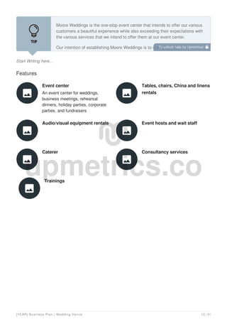 Start Writing here...
Moore Weddings is the one-stop event center that intends to offer our various
customers a beautiful experience while also exceeding their expectations with
the various services that we intend to offer them at our event center.
Our intention of establishing Moore Weddings is to make a profit just like any
other business and so in addition to our core service, we intend to offer other
Features
Event center
An event center for weddings,
business meetings, rehearsal
dinners, holiday parties, corporate
parties, and fundraisers

Tables, chairs, China and linens
rentals

Audio/visual equipment rentals

Event hosts and wait staff

Caterer

Consultancy services

Trainings

To unlock help try Upmetrics! 
[YEAR] Business Plan | Wedding Venue 13 / 31
 