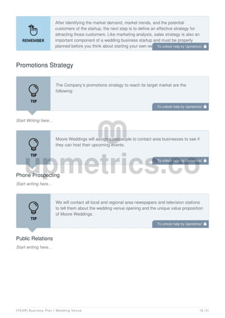 After identifying the market demand, market trends, and the potential
customers of the startup, the next step is to define an effective strategy for
attracting those customers. Like marketing analysis, sales strategy is also an
important component of a wedding business startup and must be properly
planned before you think about starting your own wedding business.
Promotions Strategy
Start Writing here...
The Company’s promotions strategy to reach its target market are the
following:
Phone Prospecting
Start writing here...
Moore Weddings will assign salespeople to contact area businesses to see if
they can host their upcoming events.
Public Relations
Start writing here...
We will contact all local and regional area newspapers and television stations
to tell them about the wedding venue opening and the unique value proposition
of Moore Weddings.
To unlock help try Upmetrics! 
To unlock help try Upmetrics! 
To unlock help try Upmetrics! 
To unlock help try Upmetrics! 
[YEAR] Business Plan | Wedding Venue 19 / 31
 