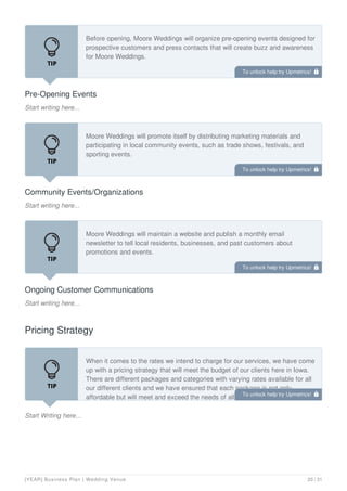 Pre-Opening Events
Start writing here...
Before opening, Moore Weddings will organize pre-opening events designed for
prospective customers and press contacts that will create buzz and awareness
for Moore Weddings.
Community Events/Organizations
Start writing here...
Moore Weddings will promote itself by distributing marketing materials and
participating in local community events, such as trade shows, festivals, and
sporting events.
Ongoing Customer Communications
Start writing here...
Moore Weddings will maintain a website and publish a monthly email
newsletter to tell local residents, businesses, and past customers about
promotions and events.
Pricing Strategy
Start Writing here...
When it comes to the rates we intend to charge for our services, we have come
up with a pricing strategy that will meet the budget of our clients here in Iowa.
There are different packages and categories with varying rates available for all
our different clients and we have ensured that each package is not only
affordable but will meet and exceed the needs of all our different clients.
To unlock help try Upmetrics! 
To unlock help try Upmetrics! 
To unlock help try Upmetrics! 
To unlock help try Upmetrics! 
[YEAR] Business Plan | Wedding Venue 20 / 31
 