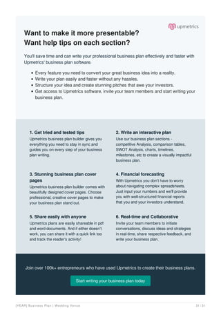 Want to make it more presentable?
Want help tips on each section?
You'll save time and can write your professional business plan effectively and faster with
Upmetrics' business plan software.
Every feature you need to convert your great business idea into a reality.
Write your plan easily and faster without any hassles.
Structure your idea and create stunning pitches that awe your investors.
Get access to Upmetrics software, invite your team members and start writing your
business plan.
Join over 100k+ entrepreneurs who have used Upmetrics to create their business plans.
Start writing your business plan today
1. Get tried and tested tips
Upmetrics business plan builder gives you
everything you need to stay in sync and
guides you on every step of your business
plan writing.
2. Write an interactive plan
Use our business plan sections -
competitive Analysis, comparison tables,
SWOT Analysis, charts, timelines,
milestones, etc to create a visually impactful
business plan.
3. Stunning business plan cover
pages
Upmetrics business plan builder comes with
beautifully designed cover pages. Choose
professional, creative cover pages to make
your business plan stand out.
4. Financial forecasting
With Upmetrics you don’t have to worry
about navigating complex spreadsheets.
Just input your numbers and we’ll provide
you with well-structured financial reports
that you and your investors understand.
5. Share easily with anyone
Upmetrics plans are easily shareable in pdf
and word documents. And if either doesn’t
work, you can share it with a quick link too
and track the reader's activity!
6. Real-time and Collaborative
Invite your team members to initiate
conversations, discuss ideas and strategies
in real-time, share respective feedback, and
write your business plan.
[YEAR] Business Plan | Wedding Venue 31 / 31
 