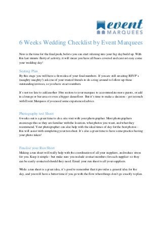 6 Weeks Wedding Checklist by Event Marquees
Now is the time for the final push, before you can start relaxing into your big day build up. With
this last minute flurry of activity, it will mean you have all bases covered and can rest easy come
your wedding day!
Seating Plan
By this stage you will have a firm idea of your final numbers. If you are still awaiting RSVP’s
(naughty naughty!) ask one of your trusted friends to do a ring around to follow-up those
outstanding invitees, so you have exact numbers.
It’s not too late to add another 10m section to your marquee to accommodate more guests, or add
in a lounge or bar area or even a bigger dancefloor. But it’s time to make a decision - get in touch
with Event Marquees if you need some experienced advice.
Photography test Shoot
6 weeks out is a great time to do a site visit with your photographer. Most photographers
encourage this so they are familiar with the location, what photos you want, and what they
recommend. Your photographer can also help with the ideal times of day for the best photos -
this will assist with completing your run sheet. It’s also a great time to have some practice having
your photo taken!
Finalise your Run Sheet
Making a run sheet will really help with the coordination of all your suppliers, and reduce stress
for you. Keep it simple - but make sure you include contact numbers for each supplier -so they
can be easily contacted should they need. Email your run sheet to all your suppliers.
While a run sheet is a great idea, it’s good to remember that it provides a general idea for the
day, and you will have a better time if you go with the flow when things don’t go exactly to plan.
 