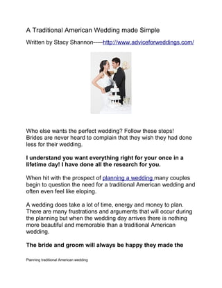 A Traditional American Wedding made Simple
Written by Stacy Shannon-----http://www.adviceforweddings.com/




Who else wants the perfect wedding? Follow these steps!
Brides are never heard to complain that they wish they had done
less for their wedding.

I understand you want everything right for your once in a
lifetime day! I have done all the research for you.

When hit with the prospect of planning a wedding many couples
begin to question the need for a traditional American wedding and
often even feel like eloping.

A wedding does take a lot of time, energy and money to plan.
There are many frustrations and arguments that will occur during
the planning but when the wedding day arrives there is nothing
more beautiful and memorable than a traditional American
wedding.

The bride and groom will always be happy they made the

Planning traditional American wedding
 