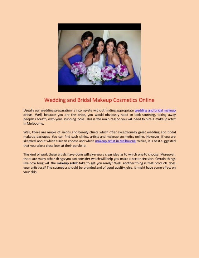 Wedding and Bridal Makeup Cosmetics Online
Usually our wedding preparation is incomplete without finding appropriate wedding and bridal makeup
artists. Well, because you are the bride, you would obviously need to look stunning, taking away
people’s breath, with your stunning looks. This is the main reason you will need to hire a makeup artist
in Melbourne.
Well, there are ample of salons and beauty clinics which offer exceptionally great wedding and bridal
makeup packages. You can find such clinics, artists and makeup cosmetics online. However, if you are
skeptical about which clinic to choose and which makeup artist in Melbourne to hire, it is best suggested
that you take a close look at their portfolio.
The kind of work these artists have done will give you a clear idea as to which one to choose. Moreover,
there are many other things you can consider which will help you make a better decision. Certain things
like how long will the makeup artist take to get you ready? Well, another thing is that products does
your artist use? The cosmetics should be branded and of good quality, else, it might have some effect on
your skin.
 