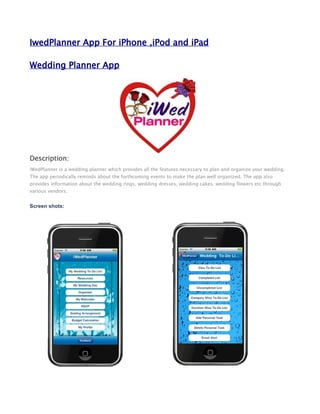 IwedPlanner App For iPhone ,iPod and iPad

Wedding Planner App




Description:
iWedPlanner is a wedding planner which provides all the features necessary to plan and organize your wedding.
The app periodically reminds about the forthcoming events to make the plan well organized. The app also
provides information about the wedding rings, wedding dresses, wedding cakes, wedding flowers etc through
various vendors.


Screen shots:
 