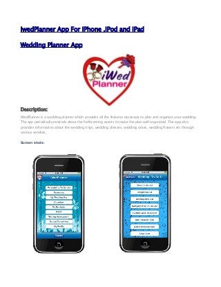 IwedPlanner App For iPhone ,iPod and iPad
Wedding Planner App
Description:
iWedPlanner is a wedding planner which provides all the features necessary to plan and organize your wedding.
The app periodically reminds about the forthcoming events to make the plan well organized. The app also
provides information about the wedding rings, wedding dresses, wedding cakes, wedding flowers etc through
various vendors.
Screen shots:
 