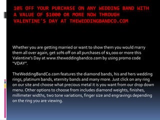10% OFF YOUR PURCHASE ON ANY WEDDING BAND WITH
A VALUE OF $1000 OR MORE NOW THROUGH
VALENTINE'S DAY AT THEWEDDINGBANDCO.COM



Whether you are getting married or want to show them you would marry
them all over again, get 10% off on all purchases of $1,000 or more this
Valentine's Day at www.theweddingbandco.com by using promo code
“VDAY”.

TheWeddingBandCo.com features the diamond bands, his and hers wedding
rings, platinum bands, eternity bands and many more. Just click on any ring
on our site and choose what precious metal it is you want from our drop down
menu. Other options to choose from includes diamond weights, finishes,
millimeter widths, two tone variations, finger size and engravings depending
on the ring you are viewing.
 