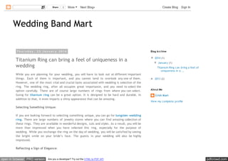 Share

0

More

Next Blog»

Create Blog

Sign In

Wedding Band Mart
Th u rsd ay , 23 Jan u ary 2014

Titanium Ring can bring a feel of uniqueness in a
wedding
While you are planning for your wedding, you will have to look out at different important
things. Each of them is important, and you cannot tend to overlook any one of them.
However, one of the most vital and crucial tasks associated with wedding is selection of the
ring. The wedding ring, after all occupies great importance, and you need to select the
option carefully. There are of course large numbers of rings from where you can select.
Going for titanium ring can be a great option. It is designed to be hard and durable. In
addition to that, it even imparts a shiny appearance that can be amazing.

Blog Arc hive

▼ 2014 (1)
▼ January (1)
Titanium Ring can bring a feel of
uniqueness in a ...
► 2013 (2)

About Me

Crish Mart
View my complete profile

Selecting Something Unique:
If you are looking forward to selecting something unique, you can go for tungsten wedding
ring. There are large numbers of jewelry stores where you can find amazing collection of
these rings. They are available in wonderful designs, cuts and styles. As a result, you will be
more than impressed when you have selected this ring, especially for the purpose of
wedding. While you exchange the ring on the day of wedding, you will be satisfied by seeing
the bright smile on your bride’s face. The guests in your wedding will also be highly
impressed.
Reflecting a Sign of Elegance:

open in browser PRO version

Are you a developer? Try out the HTML to PDF API

pdfcrowd.com

 