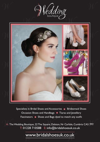 Specialists in Bridal Shoes and Accessories Bridesmaid Shoes 
Occasion Shoes and Handbags Tiaras and Jewellery 
Fascinators Shoes and Bags dyed to match any outfit 
A: The Wedding Boutique, 22 The Square, Dalston, Nr Carlisle, Cumbria CA5 7PY 
T: 01228 710588 E: info@bridalshoesuk.co.uk 
www.bridalshoesuk.co.uk 
