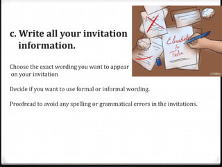 c. Write all your invitation
information.
Choose the exact wording you want to appear
on your invitation
Decide if you want to use formal or informal wording.
Proofread to avoid any spelling or grammatical errors in the invitations.
 