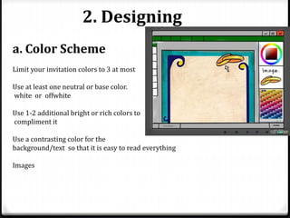 2. Designing
a. Color Scheme
Limit your invitation colors to 3 at most
Use at least one neutral or base color.
white or offwhite
Use 1-2 additional bright or rich colors to
compliment it
Use a contrasting color for the
background/text so that it is easy to read everything
Images
 