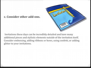 c. Consider other add-ons.
Invitations these days can be incredibly detailed and have many
additional pieces and stylistic elements outside of the invitation itself.
Consider embossing, adding ribbons or bows, using confetti, or adding
glitter to your invitations.
 