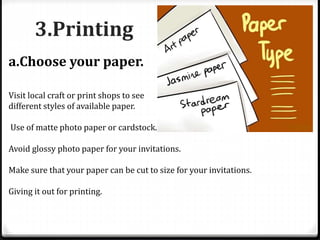 3.Printing
a.Choose your paper.
Visit local craft or print shops to see
different styles of available paper.
Use of matte photo paper or cardstock.
Avoid glossy photo paper for your invitations.
Make sure that your paper can be cut to size for your invitations.
Giving it out for printing.
 