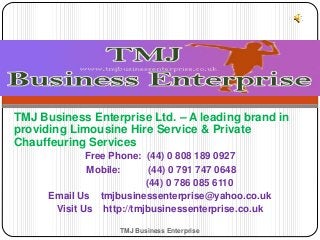TMJ Business Enterprise Ltd. – A leading brand in
providing Limousine Hire Service & Private
Chauffeuring Services
Free Phone: (44) 0 808 189 0927
Mobile: (44) 0 791 747 0648
(44) 0 786 085 6110
Email Us tmjbusinessenterprise@yahoo.co.uk
Visit Us http://tmjbusinessenterprise.co.uk
TMJ Business Enterprise
 