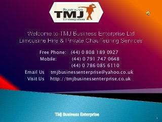 Free Phone: (44) 0 808 189 0927
Mobile: (44) 0 791 747 0648
(44) 0 786 085 6110
Email Us tmjbusinessenterprise@yahoo.co.uk
Visit Us http://tmjbusinessenterprise.co.uk
TMJ Business Enterprise
1
 