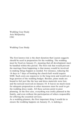 Wedding Case Study
Arie McQuarley
CSU
Wedding Case Study
The first known risk is the short duration that Lauren suggests
should be used in preparation for the wedding. The wedding
must be fixed on January 21, meaning that all development must
be handled within this period. The first risk that would prevent
the marriage from happening is that money would be involved
in making things happen as needed. For instance, reducing the
14 days to 7 days of booking the church hall would require
$200. Such costs are expensive in the long-term and would cut a
huge portion of the wedding budget. Besides, plans made are
bound to fail just like the lace and dress materials were lost,
and the noticed received on January 10. It leaves no much room
for adequate preparation as other measures must be used to get
the wedding dress ready. All these actions point to poor
planning. In the first case, everything was orally planned in the
family, and even without the participation of others responsible
for offering the essential services.
As a wedding planner, the first important thing I would do to
ensure the wedding happens on January 21, is making a
 