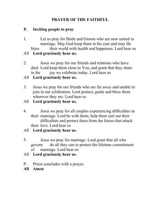 PRAYER OF THE FAITHFUL

P.   Inviting people to pray

1.        Let us pray for Bride and Groom who are now united in
          marriage. May God keep them in his care and may He
    bless      their world with health and happiness. Lord hear us
All Lord graciously hear us.

2.         Jesus we pray for our friends and relations who have
    died Lord keep them close to You, and grant that they share
    in the       joy we celebrate today. Lord hear us
All Lord graciously hear us.

3.  Jesus we pray for our friends who are far away and unable to
    join in our celebration. Lord protect, guide and bless them
    wherever they are. Lord hear us
All Lord graciously hear us.

4.        Jesus we pray for all couples experiencing difficulties in
    their marriage. Lord be with them, help them sort out their
          difficulties and protect them from the forces that attack
    their love. Lord hear us
All Lord graciously hear us.

5.       Jesus we pray for marriage. Lord grant that all who
    govern     do all they can to protect the lifetime commitment
    of marriage. Lord hear us
All Lord graciously hear us.

P. Priest concludes with a prayer.
All Amen
 