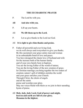 THE EUCHARISTIC PRAYER

P.       The Lord be with you.

All      And also with you.

P.       Lift up your hearts.

All      We lift them up to the Lord.

P.       Let us give thanks to the Lord our God.

All It is right to give him thanks and praise.

P. Father all powerful and ever living God,
   we do well always and everywhere to give you thanks.
   By this sacrament your grace unites man and woman
   in an unbreakable bond of love and peace.
   You have designed the chaste love of husband and wife
   for the increase both of the human family
   and of your own family born in baptism.
   You are the loving Father of the world of nature;
   You are the loving Father of the new creation of grace.
   In Christian marriage you bring together the two orders of
   creation; nature’s gift of children enriches the world
   and your grace enriches your Church.
   Through Christ, the choirs of angels
   and all the saints
   praise and worship your glory.
   May our voices blend with theirs as we join in their unending
   hymn of praise.

All Holy, holy, holy Lord, God of power and might,
    heaven and earth are full of your glory.
    Hosanna in the highest.
 