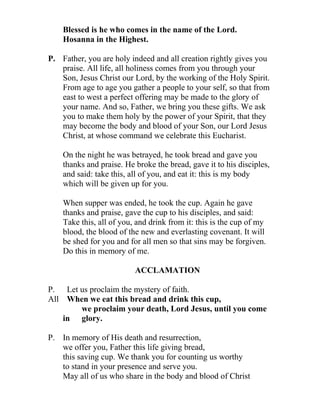 Blessed is he who comes in the name of the Lord.
    Hosanna in the Highest.

P. Father, you are holy indeed and all creation rightly gives you
   praise. All life, all holiness comes from you through your
   Son, Jesus Christ our Lord, by the working of the Holy Spirit.
   From age to age you gather a people to your self, so that from
   east to west a perfect offering may be made to the glory of
   your name. And so, Father, we bring you these gifts. We ask
   you to make them holy by the power of your Spirit, that they
   may become the body and blood of your Son, our Lord Jesus
   Christ, at whose command we celebrate this Eucharist.

    On the night he was betrayed, he took bread and gave you
    thanks and praise. He broke the bread, gave it to his disciples,
    and said: take this, all of you, and eat it: this is my body
    which will be given up for you.

    When supper was ended, he took the cup. Again he gave
    thanks and praise, gave the cup to his disciples, and said:
    Take this, all of you, and drink from it: this is the cup of my
    blood, the blood of the new and everlasting covenant. It will
    be shed for you and for all men so that sins may be forgiven.
    Do this in memory of me.

                          ACCLAMATION

P. Let us proclaim the mystery of faith.
All When we eat this bread and drink this cup,
       we proclaim your death, Lord Jesus, until you come
    in glory.

P. In memory of His death and resurrection,
   we offer you, Father this life giving bread,
   this saving cup. We thank you for counting us worthy
   to stand in your presence and serve you.
   May all of us who share in the body and blood of Christ
 