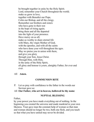 be brought together in unity by the Holy Spirit.
    Lord, remember your Church throughout the world;
    make us grow in love,
    together with Benedict our Pope,
    Colm our Bishop, and all the clergy.
    Remember our brothers and sisters
    who have gone to their rest
    in the hope of rising again;
    bring them and all the departed
    into the light of your presence.
    Have mercy on us all;
    make us worthy to share eternal life
    with Mary, the virgin Mother of God,
    with the apostles, and with all the saints
    who have done your will throughout the ages.
    May we praise you in union with them,
    and give you glory
    through your Son, Jesus Christ.
    Through Him, with Him,
    in the unity of the Holy Spirit,
    all glory and honour is yours, almighty Father, for ever and
    ever.

All Amen.

                     COMMUNION RITE

P. Let us pray with confidence to the father in the words our
    Saviour gave us:
All Our Father, who art in heaven, hallowed be thy name
                          NUPTIAL BLESSING
Father,
by your power you have made everything out of nothing. In the
beginning you created the universe and made mankind in your own
likeness. Your gave man the constant help of woman so that man
and woman should no longer be two, both one flesh, and you teach
us that what you have united may never be divided.
 