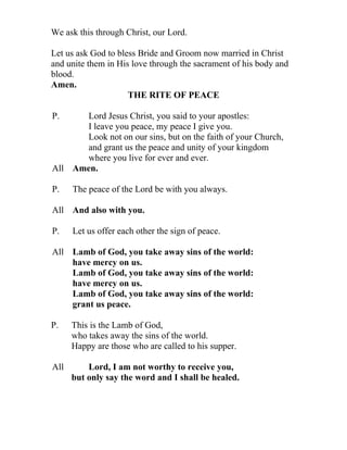 We ask this through Christ, our Lord.

Let us ask God to bless Bride and Groom now married in Christ
and unite them in His love through the sacrament of his body and
blood.
Amen.
                     THE RITE OF PEACE

P.    Lord Jesus Christ, you said to your apostles:
      I leave you peace, my peace I give you.
      Look not on our sins, but on the faith of your Church,
      and grant us the peace and unity of your kingdom
      where you live for ever and ever.
All Amen.

P.    The peace of the Lord be with you always.

All And also with you.

P.    Let us offer each other the sign of peace.

All Lamb of God, you take away sins of the world:
    have mercy on us.
    Lamb of God, you take away sins of the world:
    have mercy on us.
    Lamb of God, you take away sins of the world:
    grant us peace.

P.    This is the Lamb of God,
      who takes away the sins of the world.
      Happy are those who are called to his supper.

All       Lord, I am not worthy to receive you,
      but only say the word and I shall be healed.
 