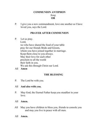 COMMUNION ANTIPHON
                          Song
                           OR

P.   I give you a new commandment, love one another as I have
     loved you, says the Lord.

              PRAYER AFTER COMMUNION

P.  Let us pray.
    Lord,
    we who have shared the food of your table
    pray for our friends Bride and Groom,
    whom you have joined together in marriage.
    Keep them close to you always.
    May their love for each other
    proclaim to all the world
    their faith in you.
    We ask this through Christ our Lord.
All Amen

                             THE BLESSING

P.   The Lord be with you.

All And also with you.

P.   May God, the Eternal Father keep you steadfast in your
     love.

All Amen.

All May you have children to bless you, friends to console you
       and may you live in peace with all men.

All Amen.
 