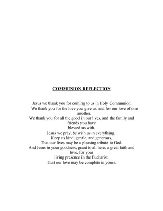 COMMUNION REFLECTION


 Jesus we thank you for coming to us in Holy Communion.
 We thank you for the love you give us, and for our love of one
                            another.
We thank you for all the good in our lives, and the family and
                      friends you have
                       blessed us with.
          Jesus we pray, be with us in everything.
             Keep us kind, gentle, and generous,
      That our lives may be a pleasing tribute to God.
And Jesus in your goodness, grant to all here, a great faith and
                        love, for your
              living presence in the Eucharist.
          That our love may be complete in yours.
 