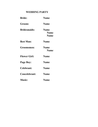 WEDDING PARTY

Bride:          Name

Groom:          Name

Bridesmaids:    Name
                  Name
                  Name

Best Man:       Name

Groomsmen:      Name
                  Name

Flower Girl:    Name

Page Boy:       Name

Celebrant:      Name

Concelebrant:   Name

Music:          Name
 
