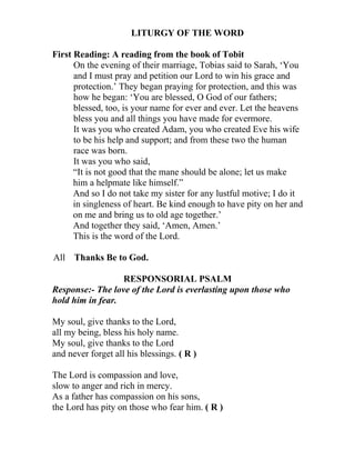 LITURGY OF THE WORD

First Reading: A reading from the book of Tobit
      On the evening of their marriage, Tobias said to Sarah, ‘You
      and I must pray and petition our Lord to win his grace and
      protection.’ They began praying for protection, and this was
      how he began: ‘You are blessed, O God of our fathers;
      blessed, too, is your name for ever and ever. Let the heavens
      bless you and all things you have made for evermore.
      It was you who created Adam, you who created Eve his wife
      to be his help and support; and from these two the human
      race was born.
      It was you who said,
      “It is not good that the mane should be alone; let us make
      him a helpmate like himself.”
      And so I do not take my sister for any lustful motive; I do it
      in singleness of heart. Be kind enough to have pity on her and
      on me and bring us to old age together.’
      And together they said, ‘Amen, Amen.’
      This is the word of the Lord.

All Thanks Be to God.

                  RESPONSORIAL PSALM
Response:- The love of the Lord is everlasting upon those who
hold him in fear.

My soul, give thanks to the Lord,
all my being, bless his holy name.
My soul, give thanks to the Lord
and never forget all his blessings. ( R )

The Lord is compassion and love,
slow to anger and rich in mercy.
As a father has compassion on his sons,
the Lord has pity on those who fear him. ( R )
 