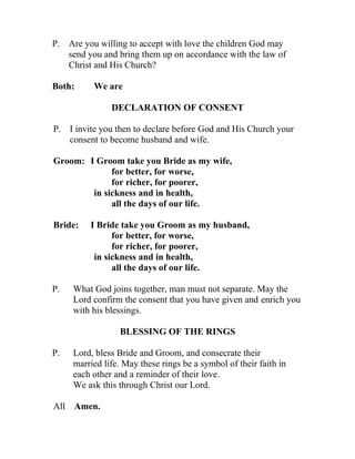 P. Are you willing to accept with love the children God may
   send you and bring them up on accordance with the law of
   Christ and His Church?

Both:     We are

               DECLARATION OF CONSENT

P. I invite you then to declare before God and His Church your
   consent to become husband and wife.

Groom: I Groom take you Bride as my wife,
             for better, for worse,
             for richer, for poorer,
        in sickness and in health,
             all the days of our life.

Bride:   I Bride take you Groom as my husband,
               for better, for worse,
               for richer, for poorer,
          in sickness and in health,
               all the days of our life.

P.   What God joins together, man must not separate. May the
     Lord confirm the consent that you have given and enrich you
     with his blessings.

                 BLESSING OF THE RINGS

P.   Lord, bless Bride and Groom, and consecrate their
     married life. May these rings be a symbol of their faith in
     each other and a reminder of their love.
     We ask this through Christ our Lord.

All Amen.
 