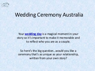 Wedding Ceremony Australia
Your wedding day is a magical moment in your
story so it’s important to make it memorable and
to reflect who you are as a couple.
So here’s the big question…would you like a
ceremony that’s as unique as your relationship,
written from your own story?
 