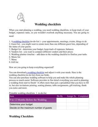 Wedding checklists
When you start planning a wedding, you need wedding checklists, to keep track of your
budget, expenses tasks, so you wouldn't overlook anything necessary. You are going to
need:

1. A wedding checklist (to-do-list ) - your appointments, meetings, events, things to do
2. Guest list - you might want to create more than one different guest lists, depending of
the status of your guests.
3. Budget list - determine your budget, keep track of expenses, balances
4. Vendors list - you want to compare different vendors and their prices
5. Wedding planner timeline – add dates to the wedding checklist to finalize your tasks
6. Music list
7. Menu
8. Gift list

How are you going to keep everything organized?

You can download a wedding checklist and adjust it with your needs. Here is the
wedding checklist (to do list) from our bride..
You can also purchase wedding software to help you and make the whole planning
process so much easier. Software provides in fine detail everything you need in planning
a wedding from start to finish! It offers more than just a spreadsheet that you have to fill
in, but also invitations printing, seating planner, table assignments, gift tracking, thank
you notes and more.

Printable wedding checklists 1. to-do-list
 Item                                                  Do By      Assign To    Completed
9 to 12 Months Before the Wedding
Determine your budget
Decide on the maximum number of guests


Wedding Checklists
 