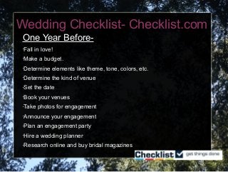 Wedding Checklist- Checklist.com
One Year Before-
•Fall in love!
•Make a budget.
•Determine elements like theme, tone, colors, etc.
•Determine the kind of venue
•Set the date
•Book your venues
•Take photos for engagement
•Announce your engagement
•Plan an engagement party
•Hire a wedding planner
•Research online and buy bridal magazines
 