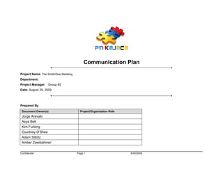 Communication Plan
Project Name: The Smith/Doe Wedding
Department:
Project Manager: Group #2
Date: August 29, 2009




Prepared By
 Document Owner(s)                      Project/Organization Role
 Jorge Arevalo
 Asya Bell
 Kim Furlong
 Courtney O’Shea
 Adam Stibitz
 Amber Zweibahmer


Confidential                          Page 1                        9/30/2009
 