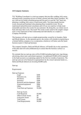 2.0 Company Summary
TLC Wedding Consultants is a start-up company that provides wedding, holy union,
and anniversary consulting services to brides, grooms and other family members. We
are a full-service bridal consulting group and our goal is to put the "fun" back into
planning a wedding, holy union or anniversary party. Too many people become
overly stressed and frustrated when planning these wonderful events. We are
experienced and professional consultants and will use our expertise to help create
memorable and stress free events for our customers. By doing this, our clients can sit
back and enjoy their event. The result? We create events suited to the couple's unique
style--a true expression of their relationship and individuality as a couple.2.1
Company Ownership
This business will start out as a simple proprietorship, owned by its founders, Darla
and Micah Johnson. As the operation grows, the owners will consider re-registering as
a limited liability company or as a corporation, whichever will better suite the future
business needs.2.2 Start-up Summary
The company founders, Darla and Micah Johnson, will handle day-to-day operations
of the plan and will work collaboratively to ensure that this business venture is a
success.
We estimate that our start-up costs will be $3,000 (including legal costs, logo design,
advertising, direct mail, and related expenses). An additional $5,000 will be required
in the bank account as an operating capital for the first two months of operation. The
start-up costs are to be financed in equal portions by the owners' personal funds (i.e.,
Darla and Micah Johnson are investing $4,000 each).
Start-up
Requirements
Start-up Expenses
Legal $200
Stationery etc. $450
Brochures $450
Insurance $300
Research and development $200
Expensed equipment $900
Other $500
Total Start-up Expenses $3,000
Start-up Assets
Cash Required $5,000
Other Current Assets $0
Long-term Assets $0
Total Assets $5,000
Total Requirements $8,000
 