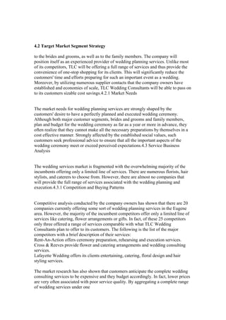 4.2 Target Market Segment Strategy
to the brides and grooms, as well as to the family members. The company will
position itself as an experienced provider of wedding planning services. Unlike most
of its competitors, TLC will be offering a full range of services and thus provide the
convenience of one-stop shopping for its clients. This will significantly reduce the
customers' time and efforts preparing for such an important event as a wedding.
Moreover, by utilizing numerous supplier contacts that the company owners have
established and economies of scale, TLC Wedding Consultants will be able to pass on
to its customers sizable cost savings.4.2.1 Market Needs
The market needs for wedding planning services are strongly shaped by the
customers' desire to have a perfectly planned and executed wedding ceremony.
Although both major customer segments, brides and grooms and family members,
plan and budget for the wedding ceremony as far as a year or more in advance, they
often realize that they cannot make all the necessary preparations by themselves in a
cost effective manner. Strongly affected by the established social values, such
customers seek professional advice to ensure that all the important aspects of the
wedding ceremony meet or exceed perceived expectations.4.3 Service Business
Analysis
The wedding services market is fragmented with the overwhelming majority of the
incumbents offering only a limited line of services. There are numerous florists, hair
stylists, and caterers to choose from. However, there are almost no companies that
will provide the full range of services associated with the wedding planning and
execution.4.3.1 Competition and Buying Patterns
Competitive analysis conducted by the company owners has shown that there are 20
companies currently offering some sort of wedding planning services in the Eugene
area. However, the majority of the incumbent competitors offer only a limited line of
services like catering, flower arrangements or gifts. In fact, of these 25 competitors
only three offered a range of services comparable with what TLC Wedding
Consultants plan to offer to its customers. The following is the list of the major
competitors with a brief description of their services:
Rent-An-Action offers ceremony preparation, rehearsing and execution services.
Cross & Reeves provide flower and catering arrangements and wedding consulting
services.
Lafayette Wedding offers its clients entertaining, catering, floral design and hair
styling services.
The market research has also shown that customers anticipate the complete wedding
consulting services to be expensive and they budget accordingly. In fact, lower prices
are very often associated with poor service quality. By aggregating a complete range
of wedding services under one
 