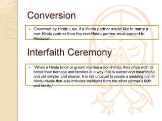 Conversion
 Governed by Hindu Law, if a Hindu partner would like to marry a
non-Hindu partner then the non-Hindu partner must convert to
Hinduism.
Interfaith Ceremony
 “When a Hindu bride or groom marries a non-Hindu, they often wish
to honor their heritage and families in a way that is sacred and
meaningful, and yet simpler and shorter. It is not unusual to create a
wedding rich in Hindu rituals that also includes traditions from the
other partner’s faith and family.”
 