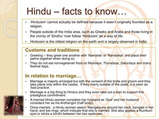Hindu – facts to know…
 ‘Hinduism’ cannot actually be defined because it wasn’t originally founded as a
religion.
 People outside of the India area, such as Greeks and Arabs and those living in
the vicinty of ‘Sindhu’ river follow ‘Hinduism’ as a way of life.
 Hinduism is the oldest religion on the earth and is largely observed in India.
Customs and traditions
 Greeting – they greet one another with ‘Namaste’ or ‘Namaskar’ and place their
palms together when doing so.
 They do not eat nonvegetarian food on Mondays, Thursdays, Saturdays and many
festival days.
In relation to marriage…
 Marriage is majorly arranged but with the consent of the bride and groom and they
take place only within the castes. If they marry outside of the caste, it is seen as
‘bad practice’.
 Marriage is a big thing to Hindus and they even take out a loan to support this
prestigious commitment.
 A married Hindu woman considers her husband as ‘God’ and her husband
considers her as his Ardhangini (half body).
 Once married, a Hindu woman wears: Mangalsutra around her neck, bangles in her
hand, and toe rings, which indicate that she is married. She also applies a Kumkum
spot or sticks a bindhi between her two eyebrows.
 