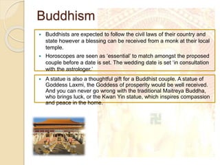 Buddhism
 A statue is also a thoughtful gift for a Buddhist couple. A statue of
Goddess Laxmi, the Goddess of prosperity would be well received.
And you can never go wrong with the traditional Maitreya Buddha,
who brings luck, or the Kwan Yin statue, which inspires compassion
and peace in the home.
 Buddhists are expected to follow the civil laws of their country and
state however a blessing can be received from a monk at their local
temple.
 Horoscopes are seen as ‘essential’ to match amongst the proposed
couple before a date is set. The wedding date is set ‘in consultation
with the astrologer.’
 