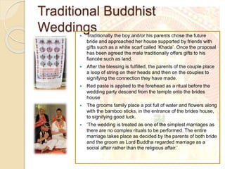 Traditional Buddhist
Weddings Traditionally the boy and/or his parents chose the future
bride and approached her house supported by friends with
gifts such as a white scarf called ‘Khada’. Once the proposal
has been agreed the male traditionally offers gifts to his
fiancée such as land.
 After the blessing is fulfilled, the parents of the couple place
a loop of string on their heads and then on the couples to
signifying the connection they have made.
 Red paste is applied to the forehead as a ritual before the
wedding party descend from the temple onto the brides
house
 The grooms family place a pot full of water and flowers along
with the bamboo sticks, in the entrance of the brides house,
to signifying good luck.
 ‘The wedding is treated as one of the simplest marriages as
there are no complex rituals to be performed. The entire
marriage takes place as decided by the parents of both bride
and the groom as Lord Buddha regarded marriage as a
social affair rather than the religious affair.’
 
