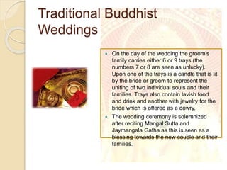 Traditional Buddhist
Weddings
 On the day of the wedding the groom’s
family carries either 6 or 9 trays (the
numbers 7 or 8 are seen as unlucky).
Upon one of the trays is a candle that is lit
by the bride or groom to represent the
uniting of two individual souls and their
families. Trays also contain lavish food
and drink and another with jewelry for the
bride which is offered as a dowry.
 The wedding ceremony is solemnized
after reciting Mangal Sutta and
Jaymangala Gatha as this is seen as a
blessing towards the new couple and their
families.
 