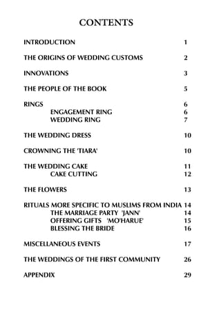 CONTENTS
INTRODUCTION

1

THE ORIGINS OF WEDDING CUSTOMS

2

INNOVATIONS

3

THE PEOPLE OF THE BOOK

5

RINGS

6
6
7

ENGAGEMENT RING
WEDDING RING
THE WEDDING DRESS

10

CROWNING THE 'TIARA'

10

THE WEDDING CAKE
CAKE CUTTING

11
12

THE FLOWERS

13

RITUALS MORE SPECIFIC TO MUSLIMS FROM INDIA
THE MARRIAGE PARTY 'JANN'
OFFERING GIFTS 'MO'HARUE'
BLESSING THE BRIDE

14
14
15
16

MISCELLANEOUS EVENTS

17

THE WEDDINGS OF THE FIRST COMMUNITY

26

APPENDIX

29

 