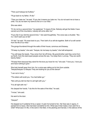 "Then you'll always be fruitless."
"I'll go back to my father, I'll die."
"Then you hate me," he said. "If you die it means you hate me. You do not want me to have a
child. You do not want my name to live on in our tribe."
She was silent.
"If I do not try a second time," he explained, "it means I'll die. Nobody will get the fields I have
carved out of the mountains; nobody will come after me."
"If you fail--if you fail this second time--" she said thoughtfully. The voice was a shudder. "No-no, I don't want you to fail."
"If I fail," he said, "I'll come back to you. Then both of us will die together. Both of us will vanish
from the life of our tribe."
The gongs thundered through the walls of their house, sonorous and faraway.
"I'll keep my beads," she said. "Awiyao, let me keep my beads," she half-whispered.
"You will keep the beads. They come from far-off times. My grandmother said they come from
up North, from the slant-eyed people across the sea. You keep them, Lumnay. They are worth
twenty fields."
"I'll keep them because they stand for the love you have for me," she said. "I love you. I love you
and have nothing to give."
She took herself away from him, for a voice was calling out to him from outside.
"Awiyao!Awiyao! O Awiyao! They are looking for you at the dance!"
"I am not in hurry."
"The elders will scold you. You had better go."
"Not until you tell me that it is all right with you."
"It is all right with me."
He clasped her hands. "I do this for the sake of the tribe," he said.
"I know," she said.
He went to the door.
"Awiyao!"
He stopped as if suddenly hit by a spear. In pain he turned to her. Her face was in agony. It
pained him to leave. She had been wonderful to him. What was it that made a man wish for a
child? What was it in life, in the work in the field, in the planting and harvest, in the silence of the

 
