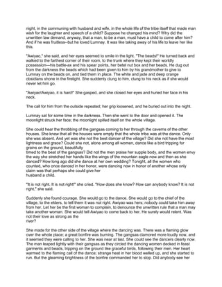 night, in the communing with husband and wife, in the whole life of the tribe itself that made man
wish for the laughter and speech of a child? Suppose he changed his mind? Why did the
unwritten law demand, anyway, that a man, to be a man, must have a child to come after him?
And if he was fruitless--but he loved Lumnay. It was like taking away of his life to leave her like
this.
"Awiyao," she said, and her eyes seemed to smile in the light. "The beads!" He turned back and
walked to the farthest corner of their room, to the trunk where they kept their worldly
possession---his battle-ax and his spear points, her betel nut box and her beads. He dug out
from the darkness the beads which had been given to him by his grandmother to give to
Lumnay on the beads on, and tied them in place. The white and jade and deep orange
obsidians shone in the firelight. She suddenly clung to him, clung to his neck as if she would
never let him go.
"Awiyao!Awiyao, it is hard!" She gasped, and she closed her eyes and huried her face in his
neck.
The call for him from the outside repeated; her grip loosened, and he buried out into the night.
Lumnay sat for some time in the darkness. Then she went to the door and opened it. The
moonlight struck her face; the moonlight spilled itself on the whole village.
She could hear the throbbing of the gangsas coming to her through the caverns of the other
houses. She knew that all the houses were empty that the whole tribe was at the dance. Only
she was absent. And yet was she not the best dancer of the village? Did she not have the most
lightness and grace? Could she not, alone among all women, dance like a bird tripping for
grains on the ground, beautifully
timed to the beat of the gangsas? Did not the men praise her supple body, and the women envy
the way she stretched her hands like the wings of the mountain eagle now and then as she
danced? How long ago did she dance at her own wedding? Tonight, all the women who
counted, who once danced in her honor, were dancing now in honor of another whose only
claim was that perhaps she could give her
husband a child.
"It is not right. It is not right!" she cried. "How does she know? How can anybody know? It is not
right," she said.
Suddenly she found courage. She would go to the dance. She would go to the chief of the
village, to the elders, to tell them it was not right. Awiyao was hers; nobody could take him away
from her. Let her be the first woman to complain, to denounce the unwritten rule that a man may
take another woman. She would tell Awiyao to come back to her. He surely would relent. Was
not their love as strong as the
river?
She made for the other side of the village where the dancing was. There was a flaming glow
over the whole place; a great bonfire was burning. The gangsas clamored more loudly now, and
it seemed they were calling to her. She was near at last. She could see the dancers clearly now.
The man leaped lightly with their gangsas as they circled the dancing women decked in feast
garments and beads, tripping on the ground like graceful birds, following their men. Her heart
warmed to the flaming call of the dance; strange heat in her blood welled up, and she started to
run. But the gleaming brightness of the bonfire commanded her to stop. Did anybody see her

 