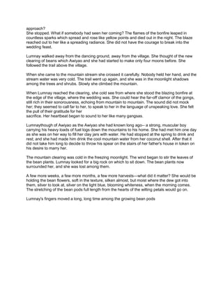 approach?
She stopped. What if somebody had seen her coming? The flames of the bonfire leaped in
countless sparks which spread and rose like yellow points and died out in the night. The blaze
reached out to her like a spreading radiance. She did not have the courage to break into the
wedding feast.
Lumnay walked away from the dancing ground, away from the village. She thought of the new
clearing of beans which Awiyao and she had started to make only four moons before. She
followed the trail above the village.
When she came to the mountain stream she crossed it carefully. Nobody held her hand, and the
stream water was very cold. The trail went up again, and she was in the moonlight shadows
among the trees and shrubs. Slowly she climbed the mountain.
When Lumnay reached the clearing, she cold see from where she stood the blazing bonfire at
the edge of the village, where the wedding was. She could hear the far-off clamor of the gongs,
still rich in their sonorousness, echoing from mountain to mountain. The sound did not mock
her; they seemed to call far to her, to speak to her in the language of unspeaking love. She felt
the pull of their gratitude for her
sacrifice. Her heartbeat began to sound to her like many gangsas.
Lumnaythough of Awiyao as the Awiyao she had known long ago-- a strong, muscular boy
carrying his heavy loads of fuel logs down the mountains to his home. She had met him one day
as she was on her way to fill her clay jars with water. He had stopped at the spring to drink and
rest; and she had made him drink the cool mountain water from her coconut shell. After that it
did not take him long to decide to throw his spear on the stairs of her father's house in token on
his desire to marry her.
The mountain clearing was cold in the freezing moonlight. The wind began to stir the leaves of
the bean plants. Lumnay looked for a big rock on which to sit down. The bean plants now
surrounded her, and she was lost among them.
A few more weeks, a few more months, a few more harvests---what did it matter? She would be
holding the bean flowers, soft in the texture, silken almost, but moist where the dew got into
them, silver to look at, silver on the light blue, blooming whiteness, when the morning comes.
The stretching of the bean pods full length from the hearts of the wilting petals would go on.
Lumnay's fingers moved a long, long time among the growing bean pods

 