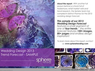 WEDDING DESIGN FORECAST 2013©2013 Sphere Trending, LLC
Wedding Design 2013
Trend Forecast - SAMPLE
About the report: With another full
season behind us chock full of
tradeshows, retail market visits and
trend research, the Sphere team has
compiled 4 distinct themes for the 2013
wedding design forecast.
This sample of our 2013
Wedding Design Forecast
features a small segment of
one of four trends - the entire
forecast features 150+ images,
80+ pages and endless design
inspiration!
To learn more about this report, contact
us: www.spheretrending.com
 